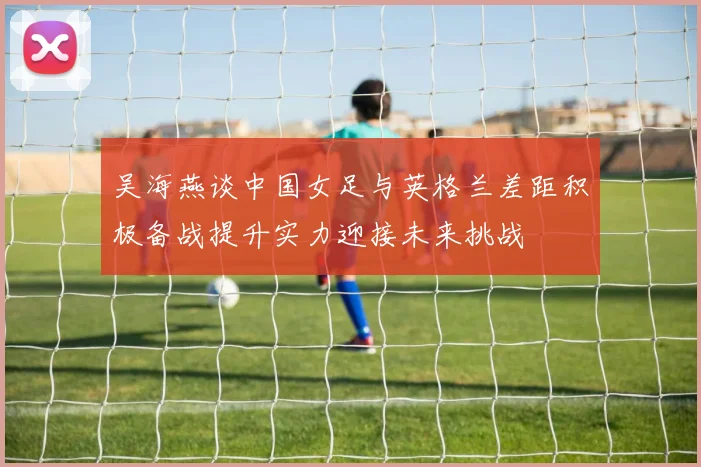 吴海燕谈中国女足与英格兰差距积极备战提升实力迎接未来挑战