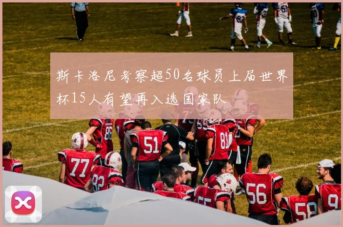 斯卡洛尼考察超50名球员上届世界杯15人有望再入选国家队