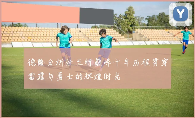 德隆分析杜兰特巅峰十年历程贯穿雷霆与勇士的辉煌时光