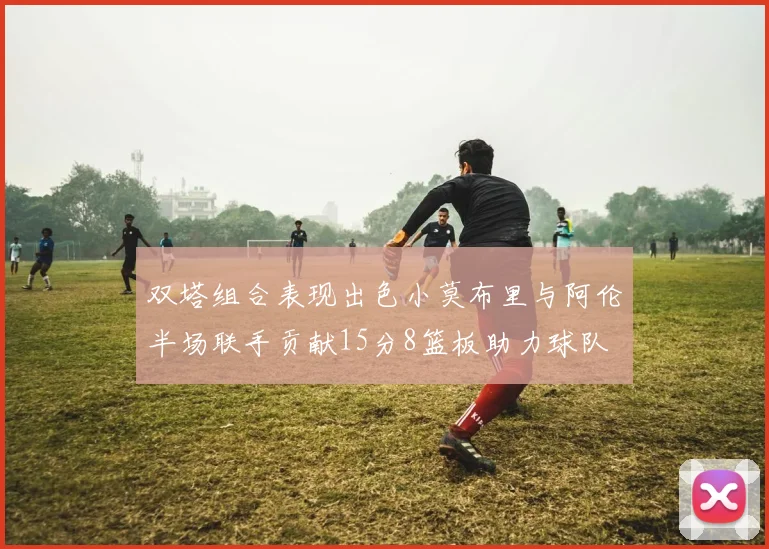 双塔组合表现出色小莫布里与阿伦半场联手贡献15分8篮板助力球队