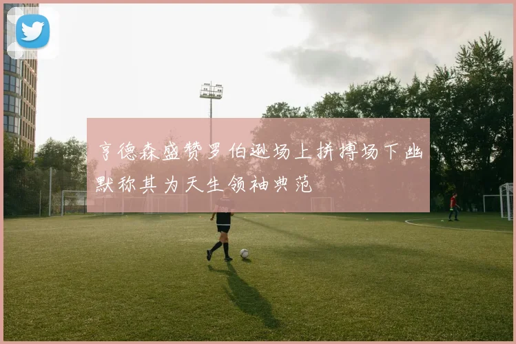 亨德森盛赞罗伯逊场上拼搏场下幽默称其为天生领袖典范