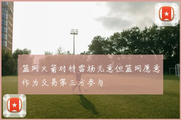 篮网火箭对特雷杨无意但篮网愿意作为交易第三方参与