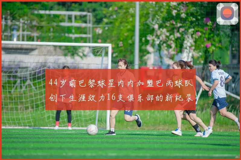 44岁前巴黎球星内内加盟巴丙球队创下生涯效力16支俱乐部的新纪录