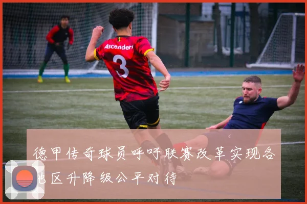 德甲传奇球员呼吁联赛改革实现各地区升降级公平对待