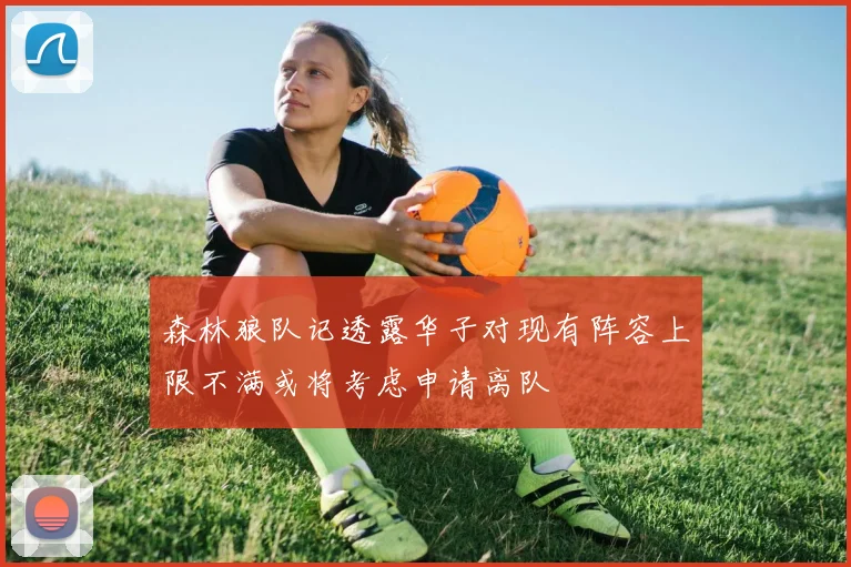 森林狼队记透露华子对现有阵容上限不满或将考虑申请离队