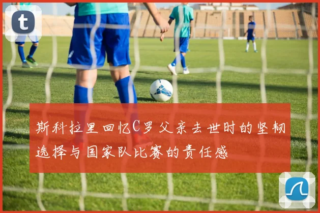 斯科拉里回忆C罗父亲去世时的坚韧选择与国家队比赛的责任感