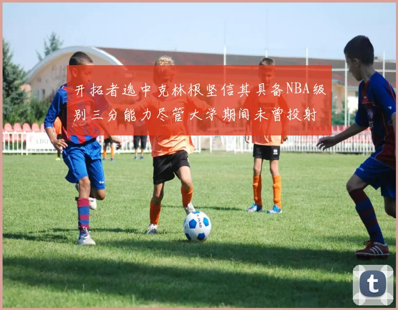开拓者选中克林根坚信其具备NBA级别三分能力尽管大学期间未曾投射