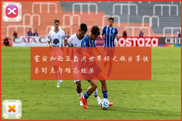 霍安加西亚首次世界杯之旅分享快乐时光与难忘经历