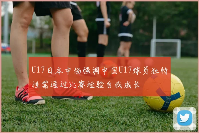 U17日本中场强调中国U17球员独特性需通过比赛检验自我成长