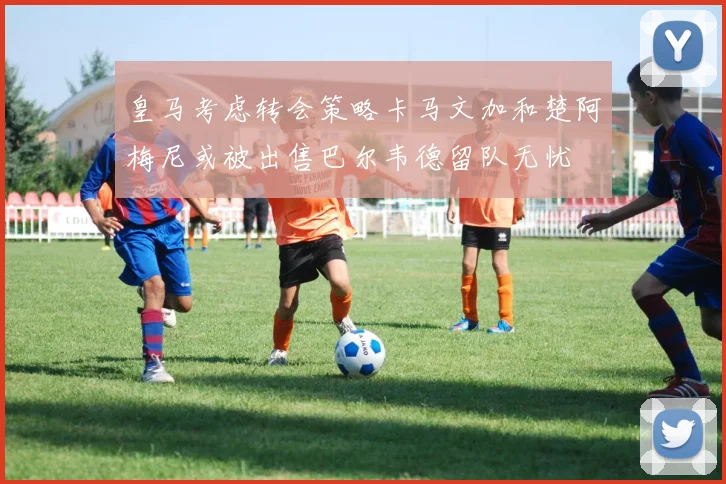 皇马考虑转会策略卡马文加和楚阿梅尼或被出售巴尔韦德留队无忧